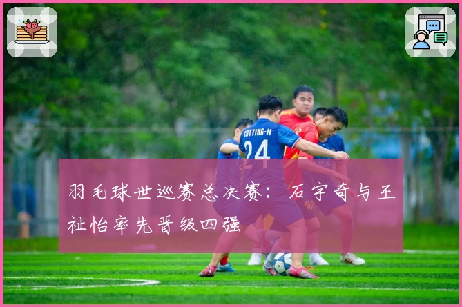 羽毛球世巡赛总决赛：石宇奇与王祉怡率先晋级四强