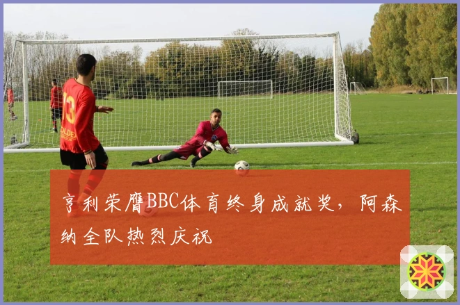 亨利荣膺BBC体育终身成就奖，阿森纳全队热烈庆祝