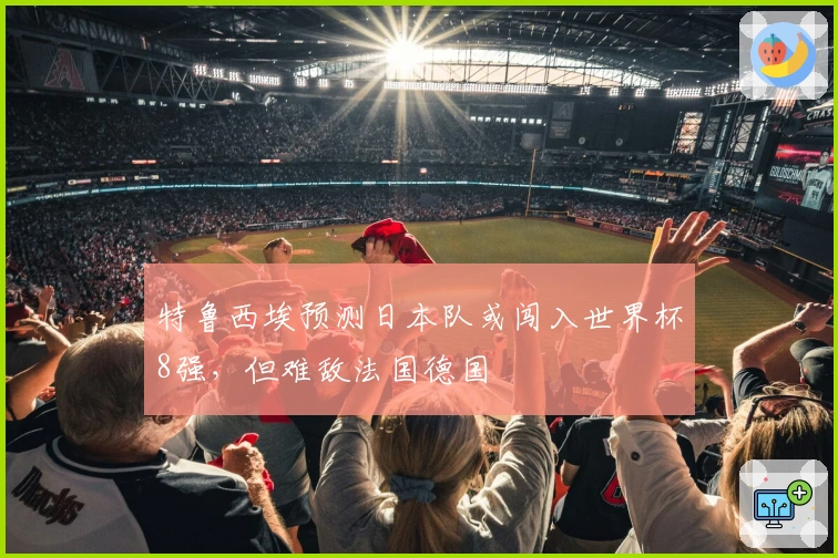 特鲁西埃预测日本队或闯入世界杯8强，但难敌法国德国