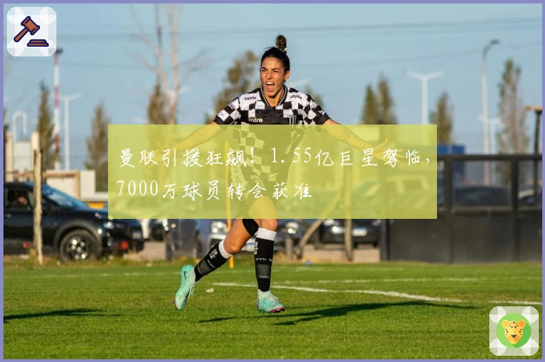 曼联引援狂飙！1.55亿巨星驾临，7000万球员转会获准