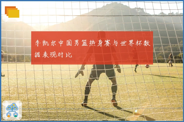 李凯尔中国男篮热身赛与世界杯数据表现对比