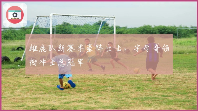 雄鹿队新赛季豪阵出击，字母哥领衔冲击总冠军