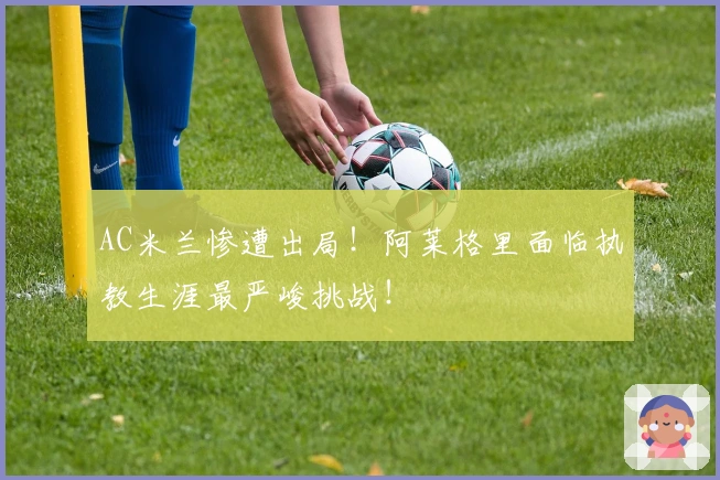 AC米兰惨遭出局！阿莱格里面临执教生涯最严峻挑战！