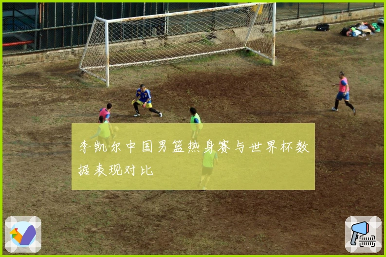 李凯尔中国男篮热身赛与世界杯数据表现对比