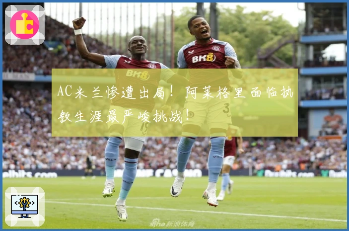 AC米兰惨遭出局！阿莱格里面临执教生涯最严峻挑战！
