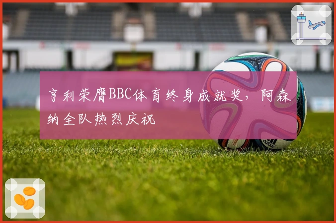 亨利荣膺BBC体育终身成就奖，阿森纳全队热烈庆祝